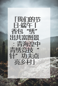 我们的节日·端午丨香包“绣”出共富图景：青海湟中青绣竞技“针”功夫点亮乡村