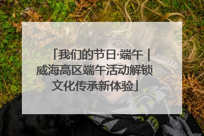 我们的节日·端午｜威海高区端午活动解锁文化传承新体验