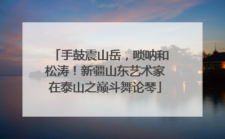 手鼓震山岳，唢呐和松涛！新疆山东艺术家在泰山之巅斗舞论琴