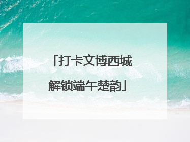打卡文博西城 解锁端午楚韵