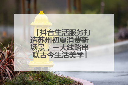 抖音生活服务打造苏州初夏消费新场景，三大线路串联古今生活美学