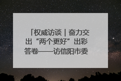 权威访谈｜奋力交出“两个更好”出彩答卷——访信阳市委书记蔡松涛