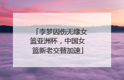 李梦因伤无缘女篮亚洲杯，中国女篮新老交替加速