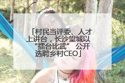村民当评委、人才上讲台，长沙望城以“擂台比武” 公开选聘乡村CEO