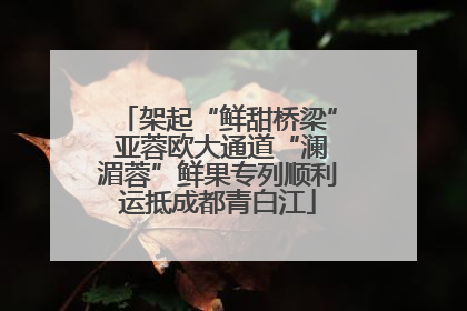 架起“鲜甜桥梁” 亚蓉欧大通道“澜湄蓉”鲜果专列顺利运抵成都青白江
