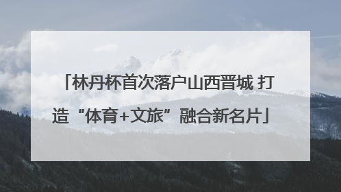 林丹杯首次落户山西晋城 打造“体育+文旅”融合新名片