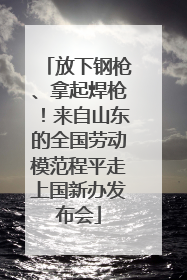 放下钢枪、拿起焊枪！来自山东的全国劳动模范程平走上国新办发布会