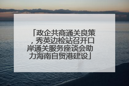 政企共商通关良策，秀英边检站召开口岸通关服务座谈会助力海南自贸港建设