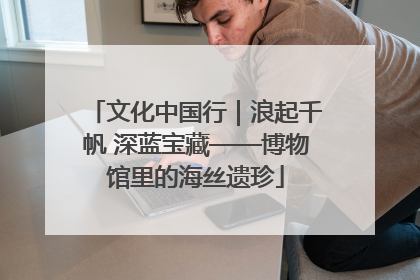 文化中国行｜浪起千帆 深蓝宝藏——博物馆里的海丝遗珍