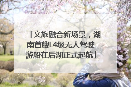 文旅融合新场景，湖南首艘L4级无人驾驶游船在后湖正式起航