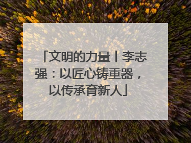 文明的力量丨李志强：以匠心铸重器，以传承育新人