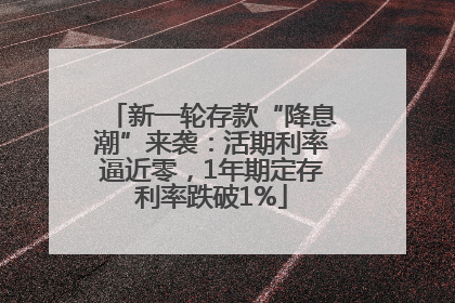 新一轮存款“降息潮”来袭：活期利率逼近零，1年期定存利率跌破1%
