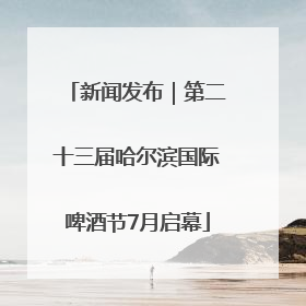 新闻发布｜第二十三届哈尔滨国际啤酒节7月启幕