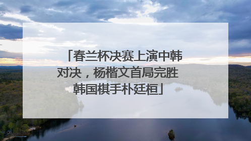春兰杯决赛上演中韩对决，杨楷文首局完胜韩国棋手朴廷桓