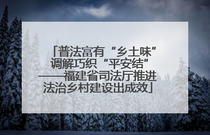 普法富有“乡土味” 调解巧织“平安结”——福建省司法厅推进法治乡村建设出成效