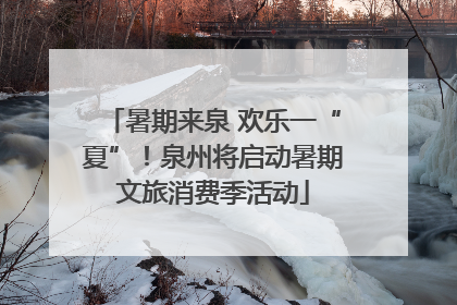暑期来泉 欢乐一“夏”！泉州将启动暑期文旅消费季活动