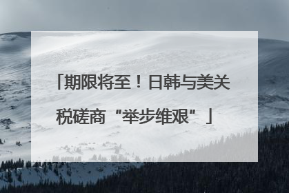 期限将至！日韩与美关税磋商“举步维艰”