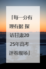 每一分有理有据 探访甘肃2025年高考评卷现场