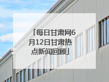 每日甘肃网6月12日甘肃热点新闻回顾
