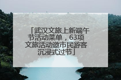 武汉文旅上新端午节活动菜单，63项文旅活动邀市民游客沉浸式过节