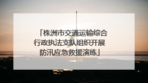 株洲市交通运输综合行政执法支队组织开展防汛应急救援演练