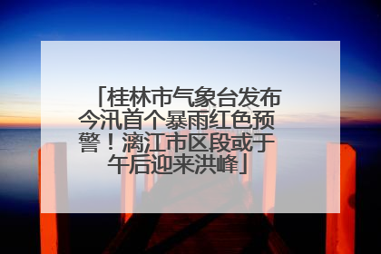 桂林市气象台发布今汛首个暴雨红色预警！漓江市区段或于午后迎来洪峰