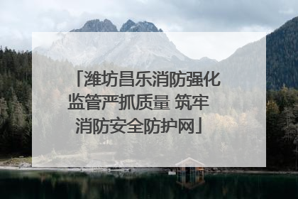 潍坊昌乐消防强化监管严抓质量 筑牢消防安全防护网