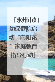 永州市妇幼保健院启动“向阳花”家庭教育指导行动