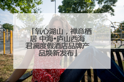 氧心湖山，禅意栖居 中海•庐山西海君澜度假酒店品牌产品焕新发布
