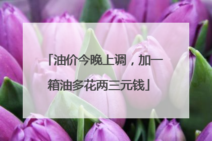 油价今晚上调，加一箱油多花两三元钱