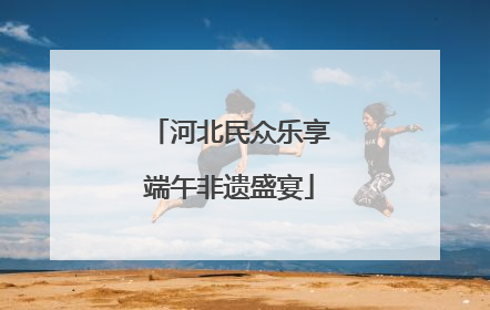 河北民众乐享端午非遗盛宴