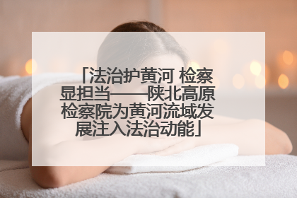法治护黄河 检察显担当——陕北高原检察院为黄河流域发展注入法治动能