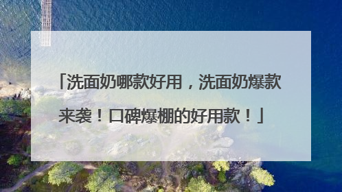 洗面奶哪款好用，洗面奶爆款来袭！口碑爆棚的好用款！