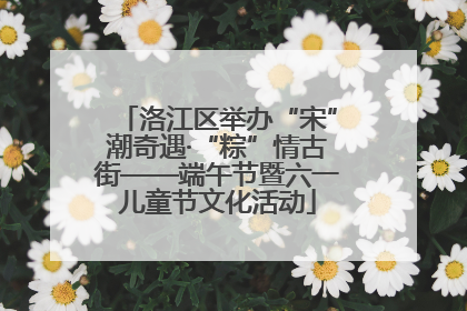 洛江区举办“宋”潮奇遇·“粽”情古街——端午节暨六一儿童节文化活动