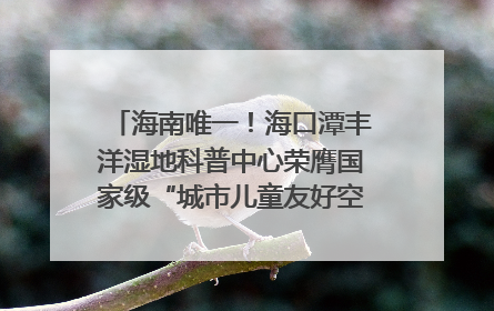 海南唯一！海口潭丰洋湿地科普中心荣膺国家级“城市儿童友好空间建设园区”称号