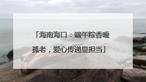 海南海口：端午粽香暖孤老，爱心传递显担当