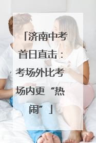 济南中考首日直击：考场外比考场内更“热闹”
