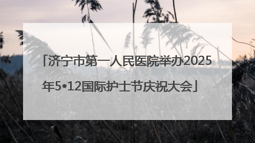 济宁市第一人民医院举办2025年5•12国际护士节庆祝大会