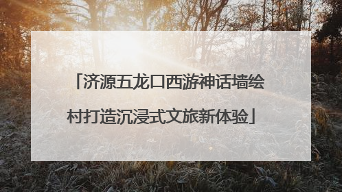 济源五龙口西游神话墙绘村打造沉浸式文旅新体验