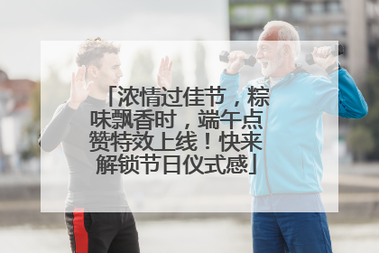 浓情过佳节，粽味飘香时，端午点赞特效上线！快来解锁节日仪式感