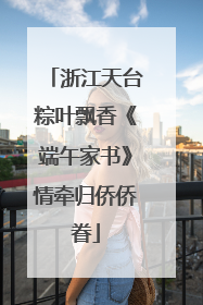 浙江天台粽叶飘香《端午家书》情牵归侨侨眷