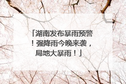 湖南发布暴雨预警！强降雨今晚来袭，局地大暴雨！
