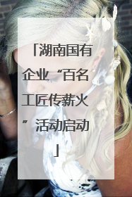 湖南国有企业“百名工匠传薪火”活动启动