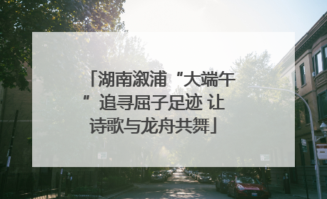 湖南溆浦“大端午”追寻屈子足迹 让诗歌与龙舟共舞