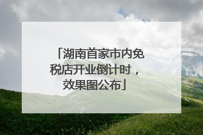 湖南首家市内免税店开业倒计时，效果图公布
