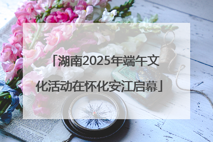 湖南2025年端午文化活动在怀化安江启幕