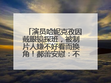演员哈妮克孜因戴眼镜探班，被制片人嫌不好看而换角！郝蕾安慰：不红就是原罪