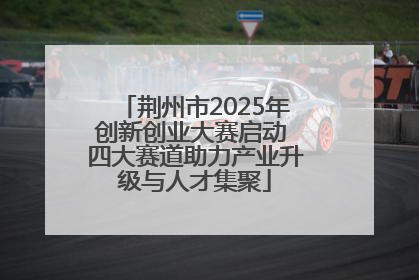 荆州市2025年创新创业大赛启动 四大赛道助力产业升级与人才集聚
