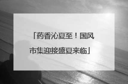 药香沁夏至！国风市集迎接盛夏来临