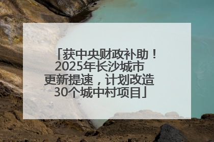 获中央财政补助！2025年长沙城市更新提速，计划改造30个城中村项目